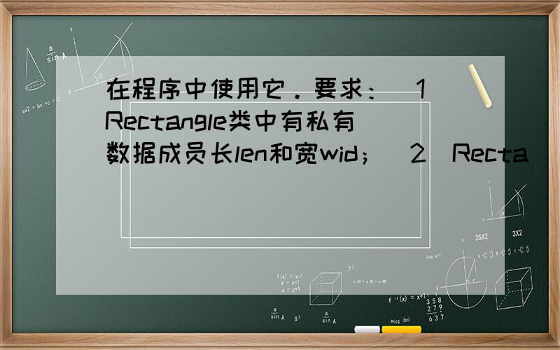 在程序中使用它。要求：（1）Rectangle类中有私有数据成员长len和宽wid；（2）Recta