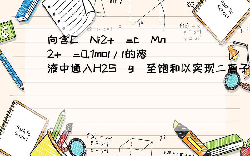 向含C(Ni2+)=c(Mn2+)=0.1mol/l的溶液中通入H2S（g）至饱和以实现二离子的分离