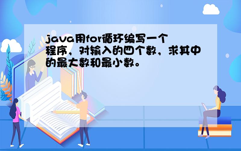 java用for循环编写一个程序，对输入的四个数，求其中的最大数和最小数。