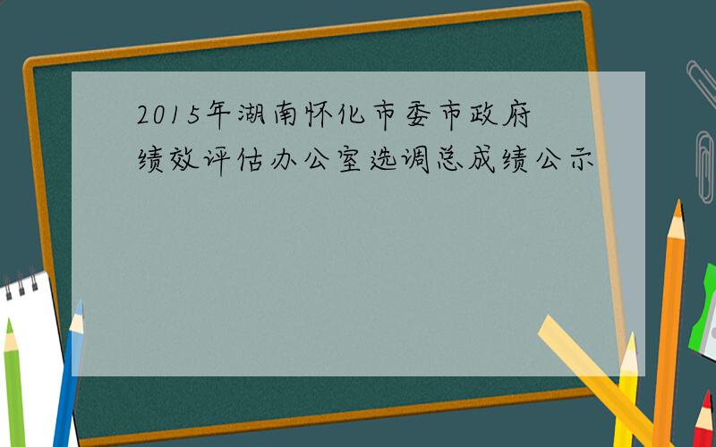 2015年湖南怀化市委市政府绩效评估办公室选调总成绩公示