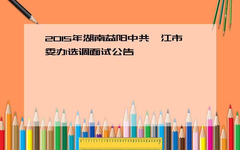 2015年湖南益阳中共沅江市委办选调面试公告