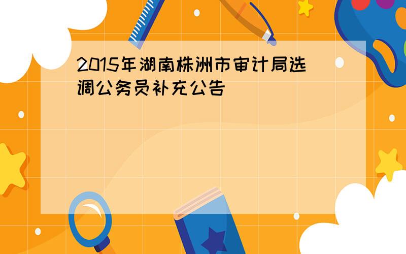 2015年湖南株洲市审计局选调公务员补充公告