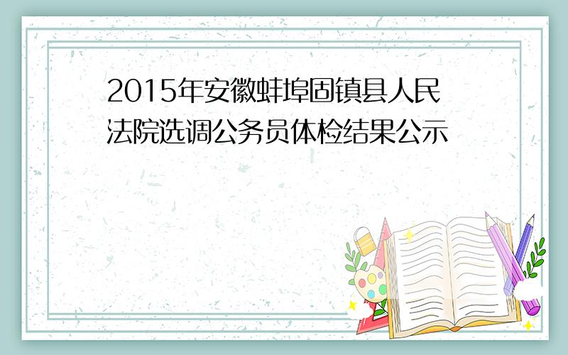 2015年安徽蚌埠固镇县人民法院选调公务员体检结果公示