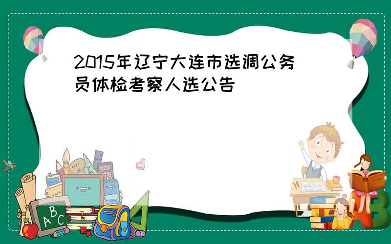 2015年辽宁大连市选调公务员体检考察人选公告