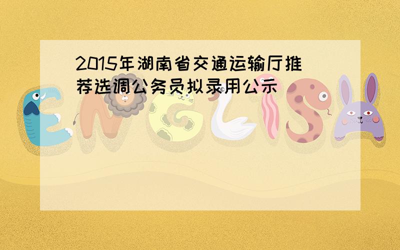 2015年湖南省交通运输厅推荐选调公务员拟录用公示