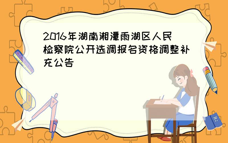 2016年湖南湘潭雨湖区人民检察院公开选调报名资格调整补充公告