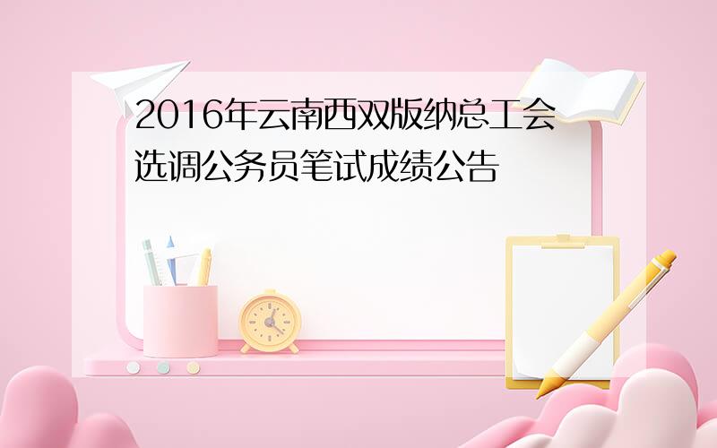 2016年云南西双版纳总工会选调公务员笔试成绩公告