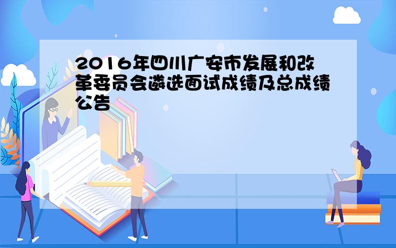 2016年四川广安市发展和改革委员会遴选面试成绩及总成绩公告