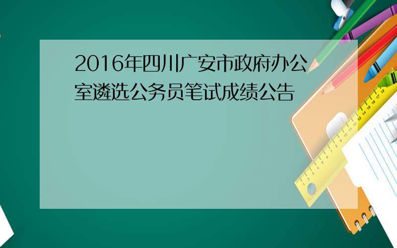 2016年四川广安市政府办公室遴选公务员笔试成绩公告