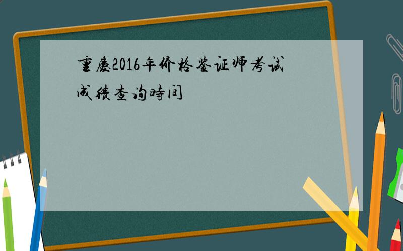 重庆2016年价格鉴证师考试成绩查询时间