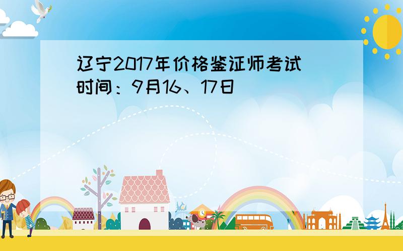 辽宁2017年价格鉴证师考试时间：9月16、17日