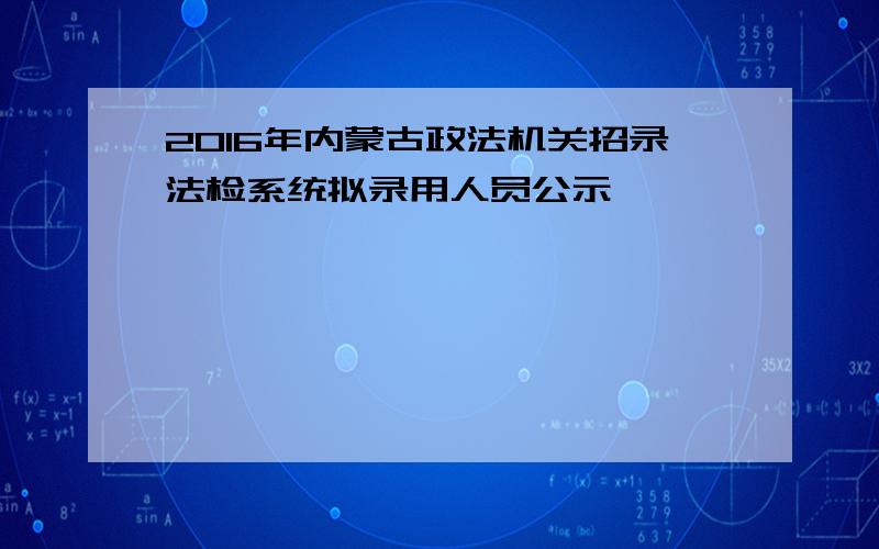 2016年内蒙古政法机关招录法检系统拟录用人员公示