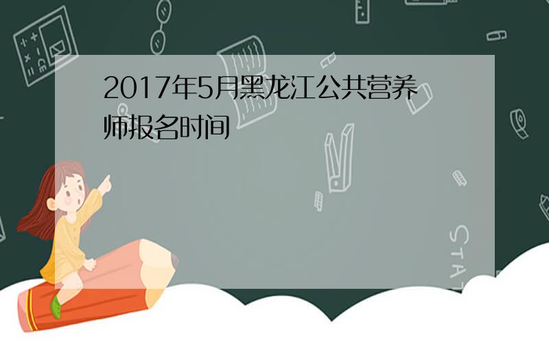 2017年5月黑龙江公共营养师报名时间