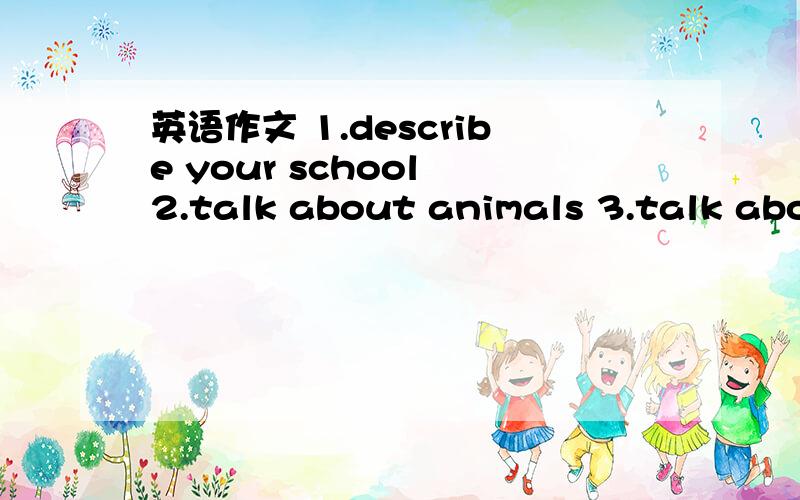英语作文 1.describe your school 2.talk about animals 3.talk about subject4.talk about your classroom 5.daily life 稍微简单一点