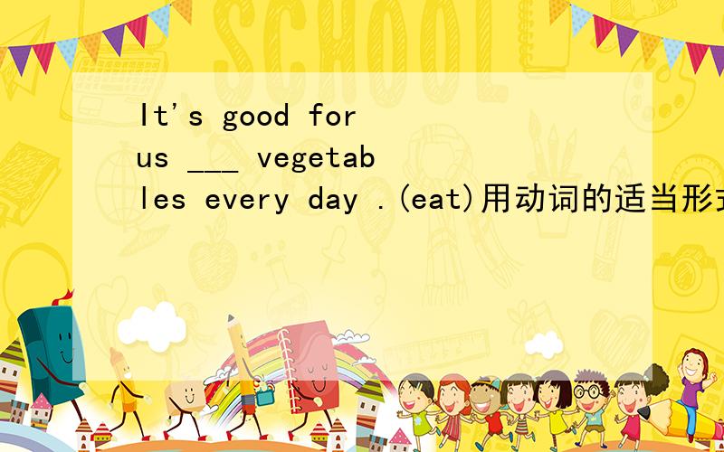 It's good for us ___ vegetables every day .(eat)用动词的适当形式填空~
