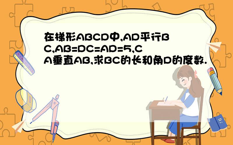 在梯形ABCD中,AD平行BC,AB=DC=AD=5,CA垂直AB,求BC的长和角D的度数.