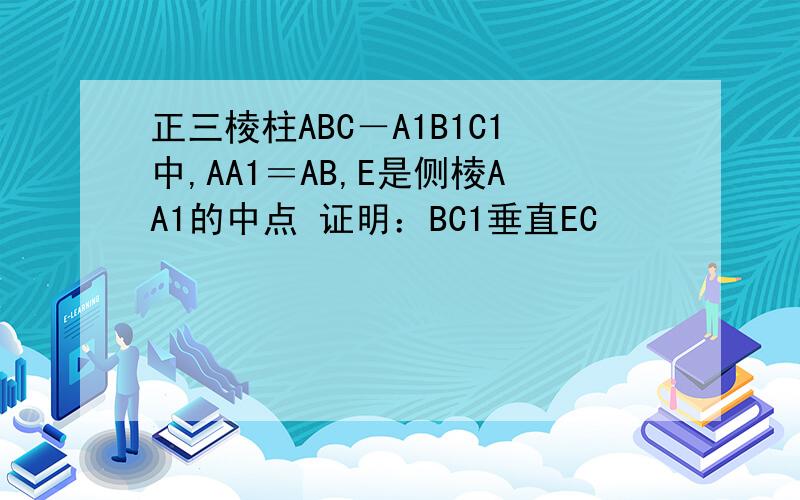 正三棱柱ABC－A1B1C1中,AA1＝AB,E是侧棱AA1的中点 证明：BC1垂直EC