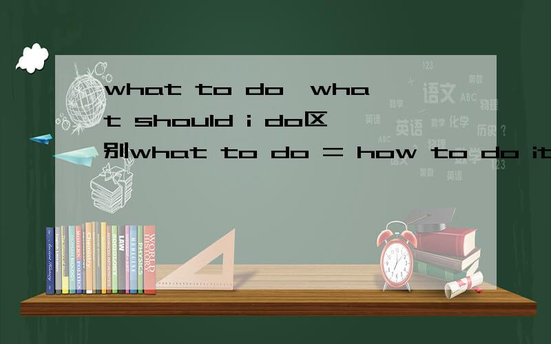 what to do,what should i do区别what to do = how to do it?以及how to do it,how should i do it；what to do,what should i do的区别