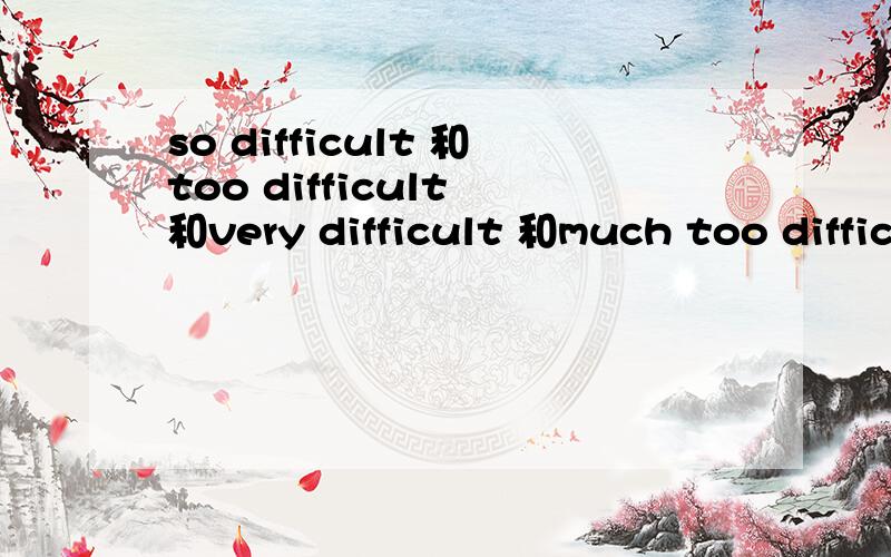 so difficult 和too difficult 和very difficult 和much too difficult..的区别