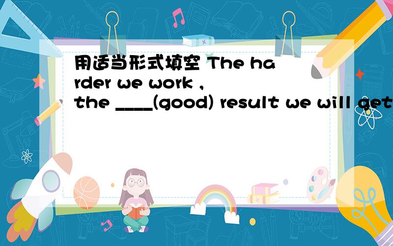 用适当形式填空 The harder we work ,the ____(good) result we will get.