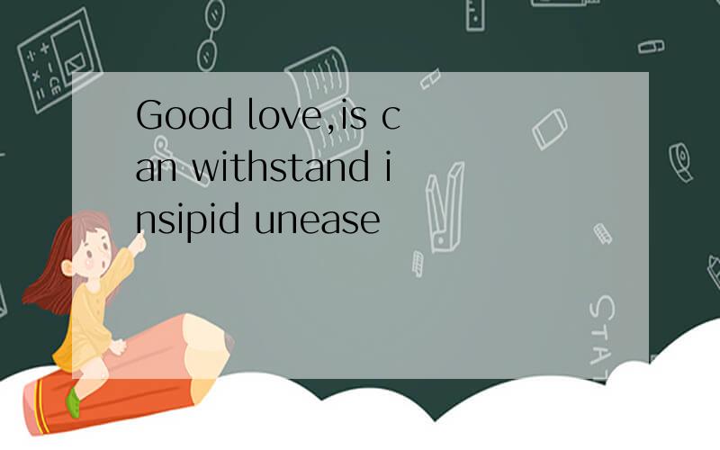 Good love,is can withstand insipid unease