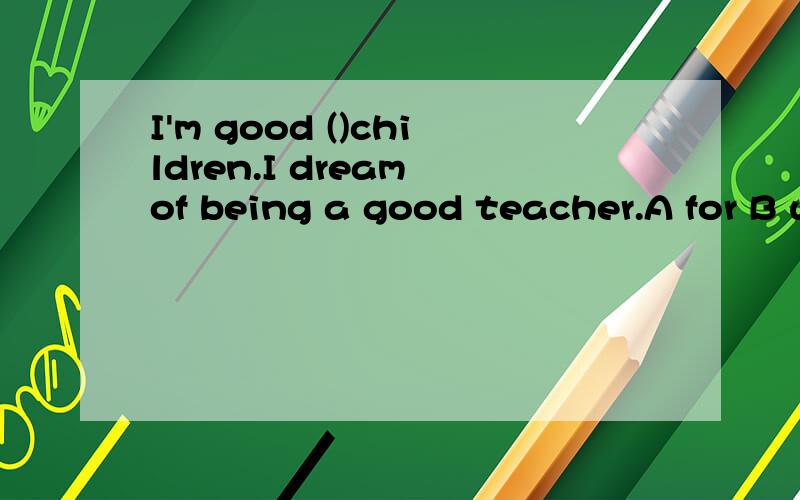 I'm good ()children.I dream of being a good teacher.A for B with C on Please tell me the reason.