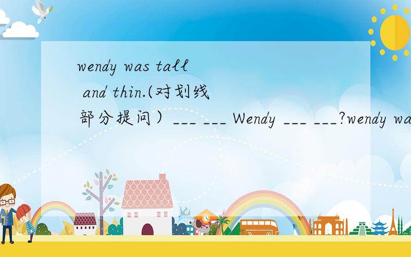 wendy was tall and thin.(对划线部分提问）___ ___ Wendy ___ ___?wendy was tall and thin.(对划线部分提问）划线部分：tall and thin _____ _____ Wendy _____ _____?