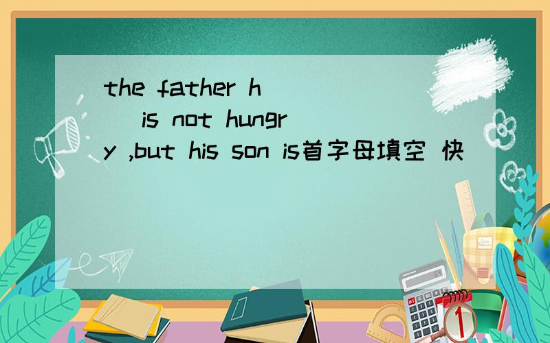 the father h( ) is not hungry ,but his son is首字母填空 快