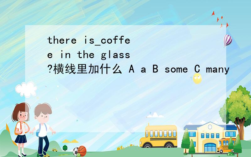 there is_coffee in the glass?横线里加什么 A a B some C many