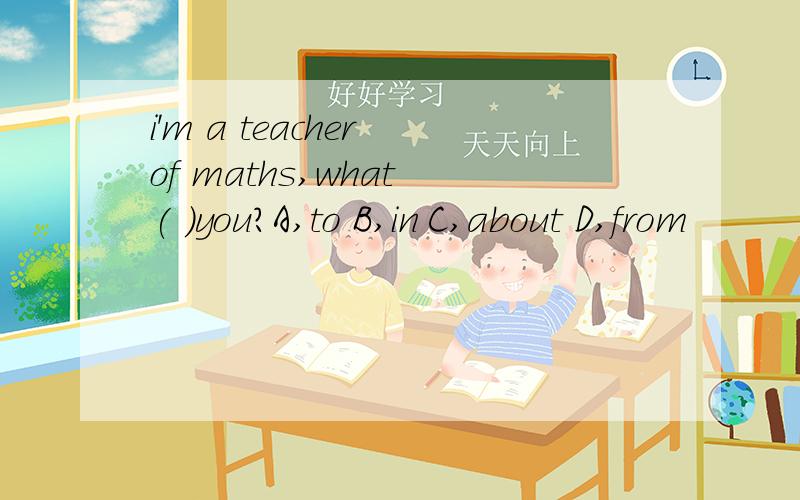 i'm a teacher of maths,what ( )you?A,to B,in C,about D,from