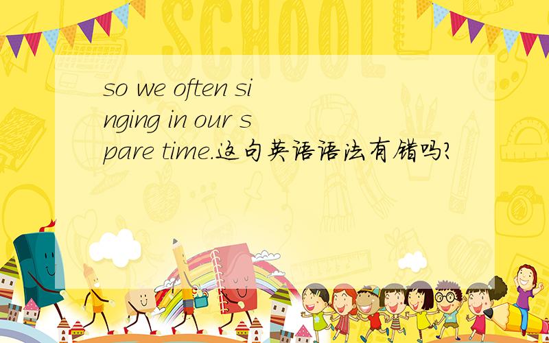 so we often singing in our spare time.这句英语语法有错吗?