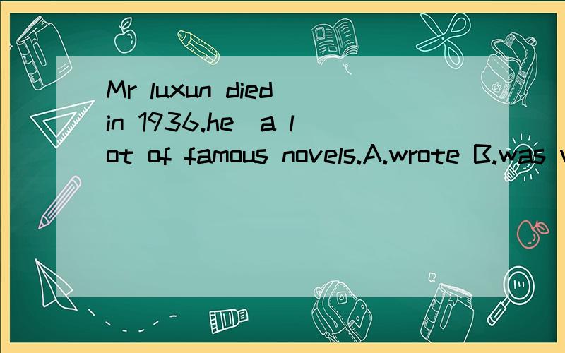 Mr luxun died in 1936.he_a lot of famous novels.A.wrote B.was writing C.has written D.would write