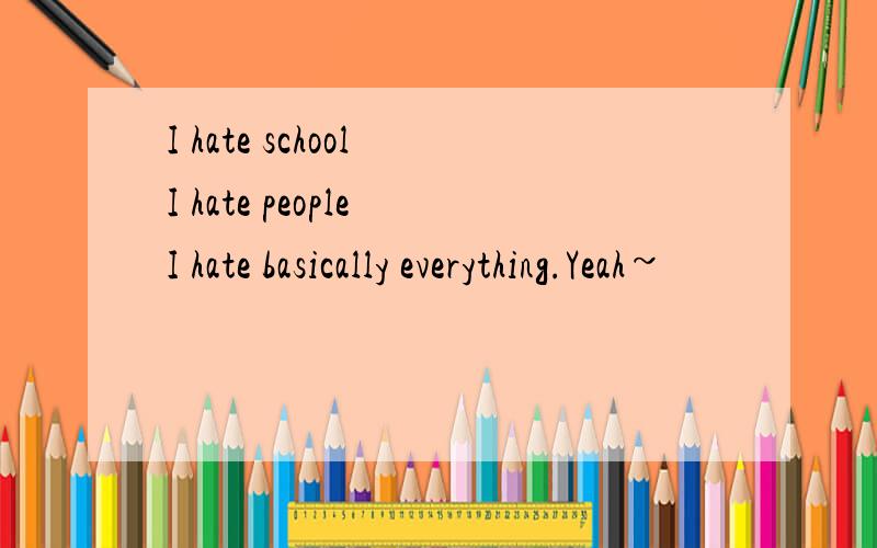 I hate school I hate people I hate basically everything.Yeah~
