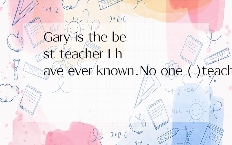 Gary is the best teacher I have ever known.No one ( )teachera so well.A all B another C else D other应该选什么啊 为什么?不好意思写错了个单词 括号后面的单词是 teachers