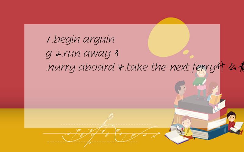 1.begin arguing 2.run away 3.hurry aboard 4.take the next ferry什么意思