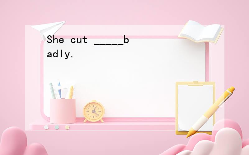 She cut _____badly.