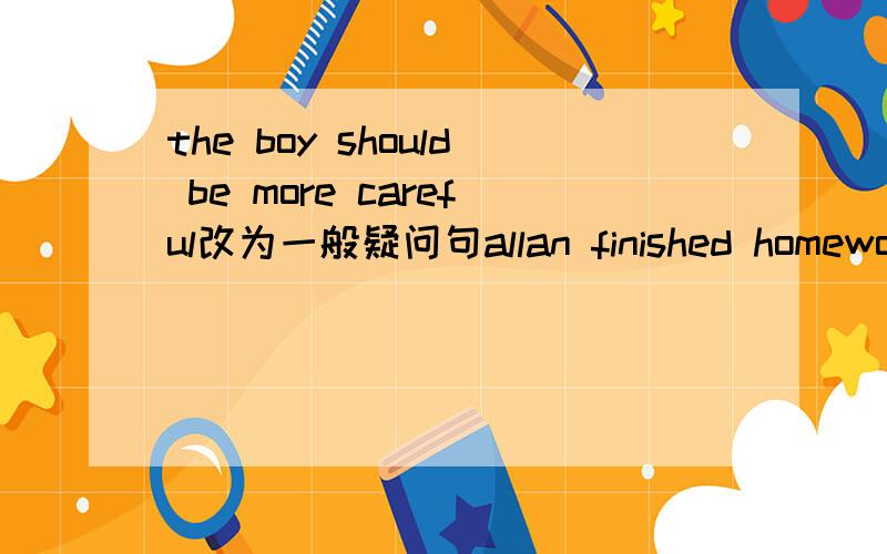 the boy should be more careful改为一般疑问句allan finished homework,then she wen to bed(合并为一句）allan____go to bed____she finished homework I am busy___ ____ ___(现在）