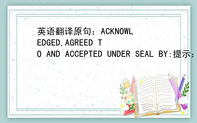 英语翻译原句：ACKNOWLEDGED,AGREED TO AND ACCEPTED UNDER SEAL BY:提示：这是与客户签订的保密协议最后一页的句子