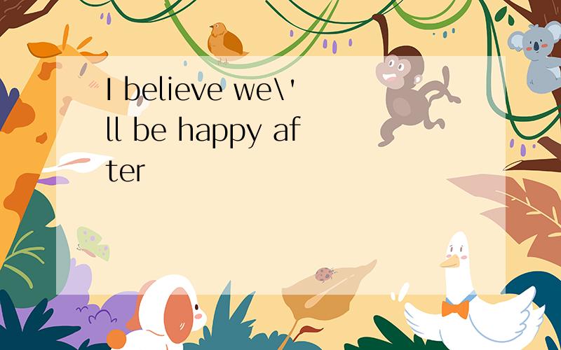 I believe we\'ll be happy after