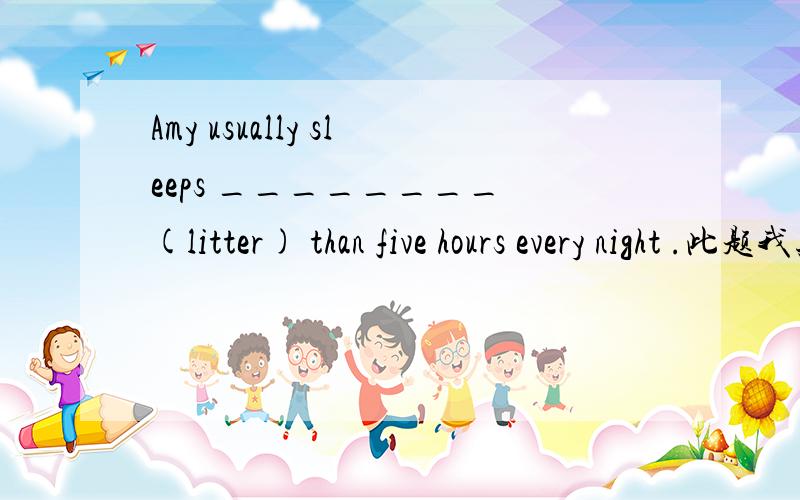 Amy usually sleeps ________ (litter) than five hours every night .此题我知道答案是 less ,但是hours不是可数名词吗,为什么不用fewer?求理由