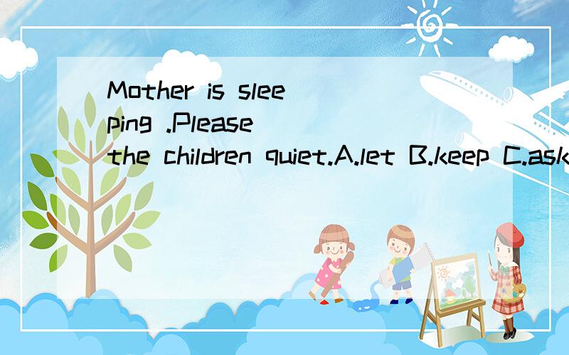 Mother is sleeping .Please_ the children quiet.A.let B.keep C.ask D.become说理由``我觉得ABC都可以啊