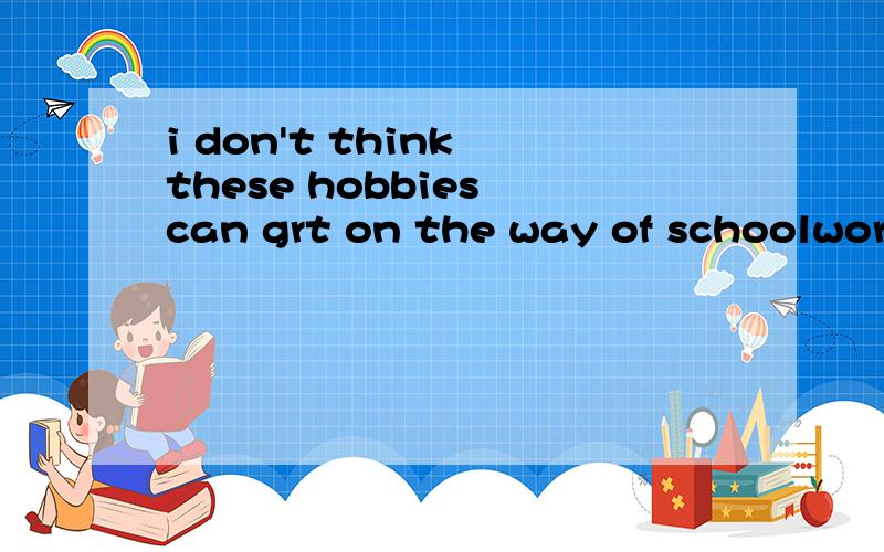 i don't think these hobbies can grt on the way of schoolwork这句话哪里错了
