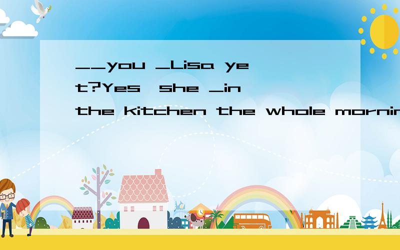 __you _Lisa yet?Yes,she _in the kitchen the whole morning.A Have;saw;has cookedB Had; seen ;has cookedC Have ;seen ;has been cookingD Had; saw ; has been cooking