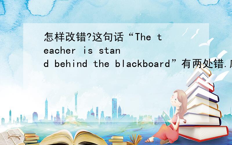 怎样改错?这句话“The teacher is stand behind the blackboard”有两处错.麻烦聪明的帮忙改改!