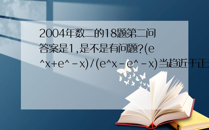 2004年数二的18题第二问答案是1,是不是有问题?(e^x+e^-x)/(e^x-e^-x)当趋近于正无穷大时才会等于1,趋向于负无穷大时应该为-1,因此是不是可以认为他趋近无穷大时应为不存在?!