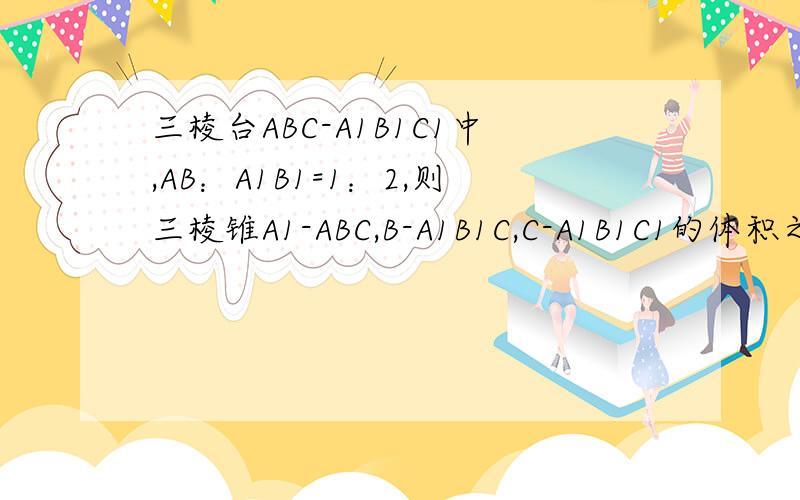 三棱台ABC-A1B1C1中,AB：A1B1=1：2,则三棱锥A1-ABC,B-A1B1C,C-A1B1C1的体积之比为什么,B与C1到底面A1B1C高的比1：2,死活搞不清楚啊