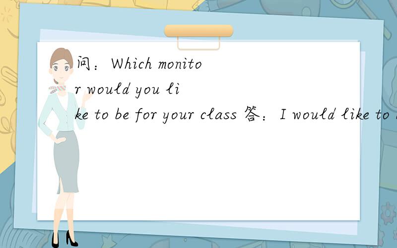 问：Which monitor would you like to be for your class 答：I would like to be————monitor怎么答