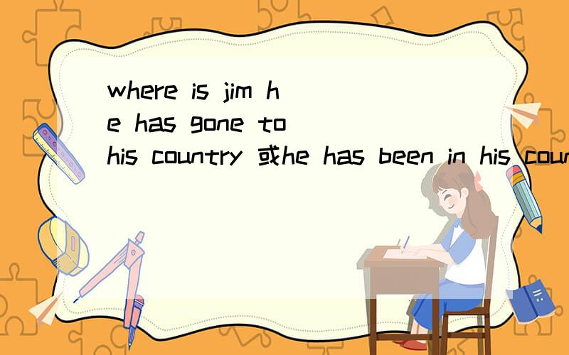 where is jim he has gone to his country 或he has been in his country