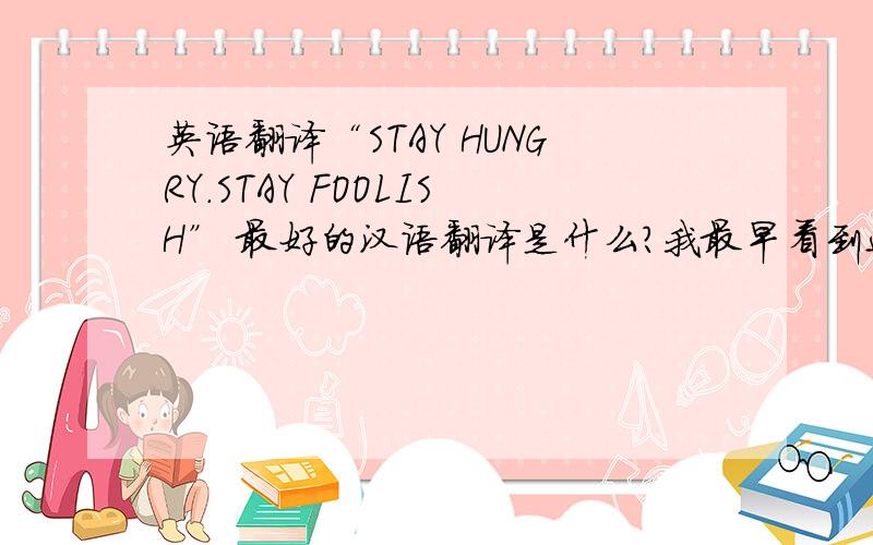 英语翻译“STAY HUNGRY.STAY FOOLISH” 最好的汉语翻译是什么?我最早看到这句话的翻译是：求知若渴,虚心若愚.“STAY HUNGRY.STAY FOOLISH” 最好的汉语翻译是什么?我最早看到这句话的翻译是：求知若