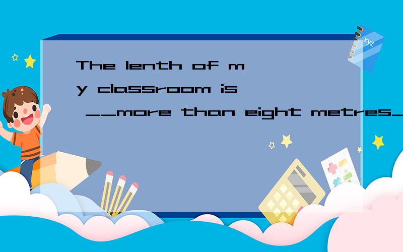 The lenth of my classroom is __more than eight metres__ 对划线部分提问